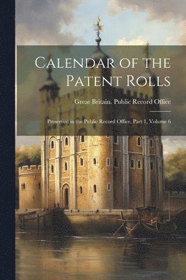 Calendar of the Patent Rolls: Preserved in the Public Record Office, Part 1, volume 6 1