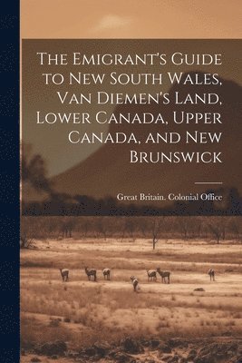 The Emigrant's Guide to New South Wales, Van Diemen's Land, Lower Canada, Upper Canada, and New Brunswick 1