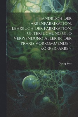 Handbuch der Farbenfabrikation. Lehrbuch der Fabrikation, Untersuchung und Verwendung aller in der Praxis vorkommenden Körperfarben