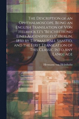 The Description of an Ophthalmoscope, Being an English Translation of von Helmholtz's &quot;Beschreibung Eines Augenspiegels&quot; (Berlin, 1851) by Thomas Hall Shastid, and the First Translation of 1