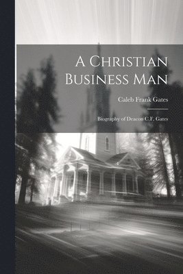 A Christian Business man; Biography of Deacon C.F. Gates 1