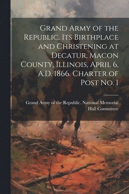 bokomslag Grand Army of the Republic. Its Birthplace and Christening at Decatur, Macon County, Illinois, April 6, A.D. 1866. Charter of Post no. 1