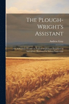 Andrew Gray - Plough-wright's Assistant; or, A Practical Treatise on Various Implements Employed in Agriculture. Illustrated by Sixteen Engravings, Häftad