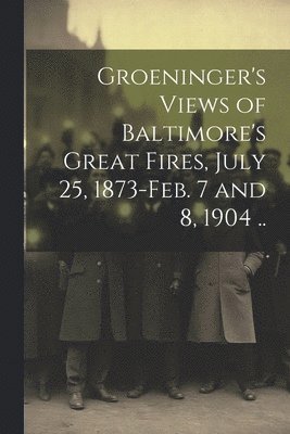 Groeninger's Views of Baltimore's Great Fires, July 25, 1873-Feb. 7 and 8, 1904 .. 1