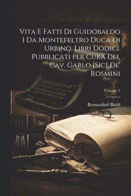 Vita e fatti di Guidobaldo I da Montefeltro duca di Urbino, libri dodici. Pubblicati per cura del cav. Garlo [sic] de' Rosmini; Volume 1