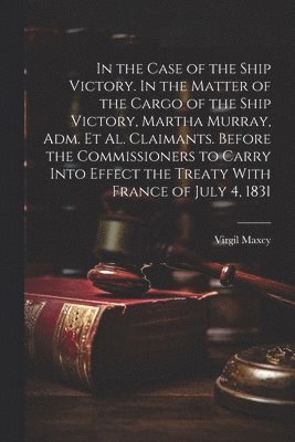 bokomslag In the Case of the Ship Victory. In the Matter of the Cargo of the Ship Victory, Martha Murray, adm. et al. Claimants. Before the Commissioners to Carry Into Effect the Treaty With France of July 4...