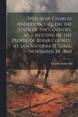Speech of Charles Anderson, esq., on the State of the Country, at a Meeting of the People of Bexar County, at San Antonia [!] Texas, November 24, 1860 1