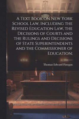 Text Book on New York School law, Including the Revised Education law, the Decisions of Courts and the Rulings and Decisions of State Superintendents and the Commissioner of Education;