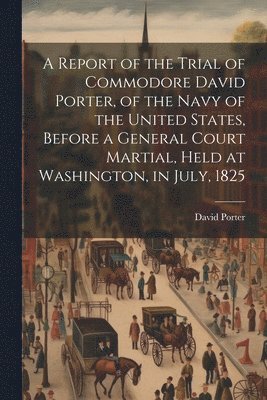 David Porter - Report of the Trial of Commodore David Porter, of the Navy of the United States, Before a General Court Martial, Held at Washington, in July, 1825, Häftad