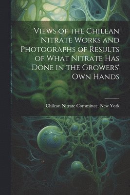 Views of the Chilean Nitrate Works and Photographs of Results of What Nitrate has Done in the Growers' own Hands 1