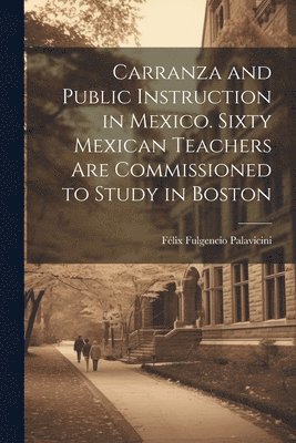 Carranza and Public Instruction in Mexico. Sixty Mexican Teachers are Commissioned to Study in Boston 1