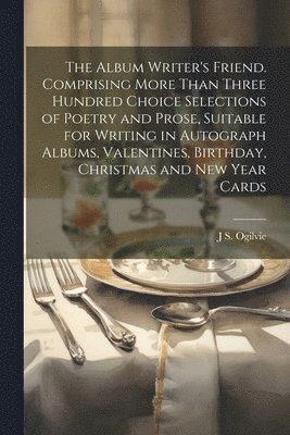 The Album Writer's Friend. Comprising More Than Three Hundred Choice Selections of Poetry and Prose, Suitable for Writing in Autograph Albums, Valentines, Birthday, Christmas and New Year Cards 1