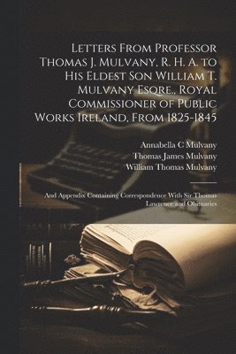 Letters From Professor Thomas J. Mulvany, R. H. A. to his Eldest son William T. Mulvany Esqre., Royal Commissioner of Public Works Ireland, From 1825-1845; and Appendix Containing Correspondence With 1