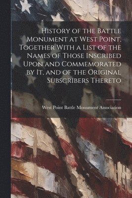 History of the Battle Monument at West Point, Together With a List of the Names of Those Inscribed Upon and Commemorated by it, and of the Original Subscribers Thereto 1