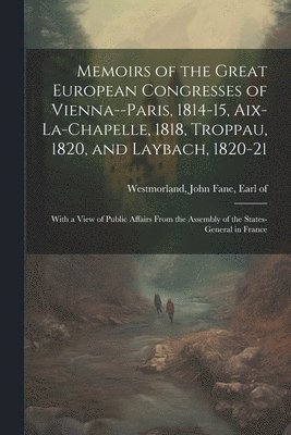 Memoirs of the Great European Congresses of Vienna--Paris, 1814-15, Aix-la-Chapelle, 1818, Troppau, 1820, and Laybach, 1820-21; With a View of Public Affairs From the Assembly of the States-General 1