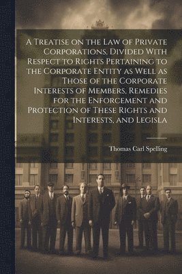 Treatise on the law of Private Corporations, Divided With Respect to Rights Pertaining to the Corporate Entity as Well as Those of the Corporate Interests of Members, Remedies for the Enforcement and Protection of These Rights and Interests, and Legisla