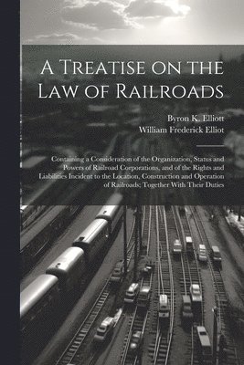 A Treatise on the law of Railroads; Containing a Consideration of the Organization, Status and Powers of Railroad Corporations, and of the Rights and Liabilities Incident to the Location, 1