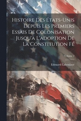 Histoire des tats-Unis depuis les premiers essais de colonisation jusqu' l'adoption de la constitution f; Volume 2 1