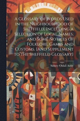Sidney Oldall Addy - Glossary of Words Used in the Neighbourhood of Sheffield, Including a Selection of Local Names, and Some Notices of Folklore, Games and Customs. [And Supplement to the Sheffield Glossary], Häftad