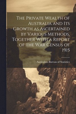 The Private Wealth of Australia and its Growth as Ascertained by Various Methods, Together With a Report of the war Census of 1915 1