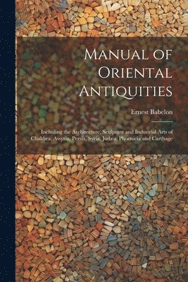 Ernest Babelon - Manual of Oriental Antiquities; Including the Architecture, Sculpture and Industrial Arts of Chaldæa, Assyria, Persia, Syria, Judæa, Phoenicia and Carthage, Häftad