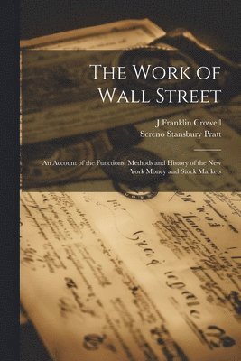 The Work of Wall Street; an Account of the Functions, Methods and History of the New York Money and Stock Markets 1