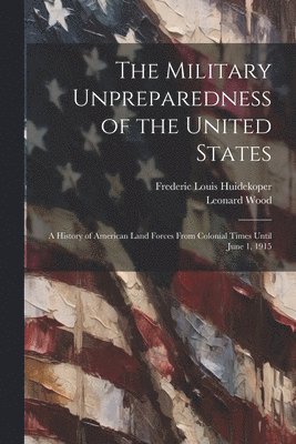 The Military Unpreparedness of the United States; a History of American Land Forces From Colonial Times Until June 1, 1915 1