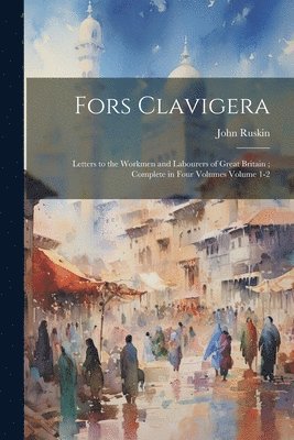 Fors Clavigera: Letters to the Workmen and Labourers of Great Britain; Complete in Four Volumes Volume 1-2 1