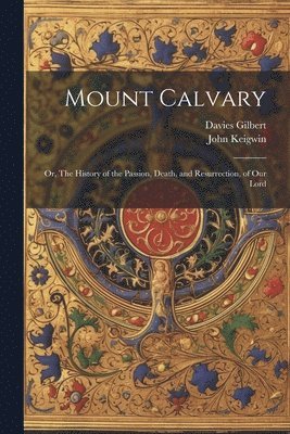 Mount Calvary; Or, The History of the Passion, Death, and Resurrection, of our Lord 1