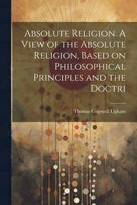 bokomslag Absolute Religion. A View of the Absolute Religion, Based on Philosophical Principles and the Doctri