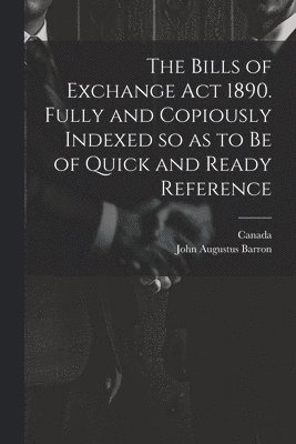 The Bills of Exchange act 1890. Fully and Copiously Indexed so as to be of Quick and Ready Reference 1