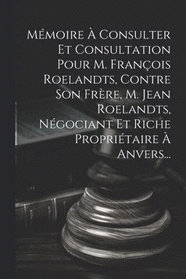Mmoire  Consulter Et Consultation Pour M. Franois Roelandts, Contre Son Frre, M. Jean Roelandts, Ngociant Et Riche Propritaire  Anvers... 1