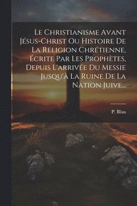 bokomslag Le Christianisme Avant Jsus-christ Ou Histoire De La Religion Chrtienne, crite Par Les Prophtes, Depuis L'arrive Du Messie Jusqu' La Ruine De La Nation Juive...