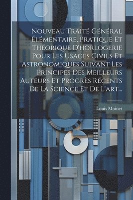 Nouveau Traité Général Élémentaire, Pratique Et Théorique D'horlogerie Pour Les Usages Civils Et Astronomiques Suivant Les Principes Des Meilleurs Auteurs Et Progrès Récents De La Science Et De L'art...