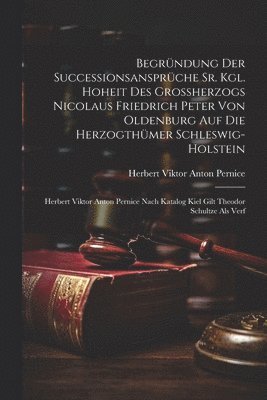 Begrndung Der Successionsansprche Sr. Kgl. Hoheit Des Groherzogs Nicolaus Friedrich Peter Von Oldenburg Auf Die Herzogthmer Schleswig-holstein 1