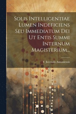 Solis Intelligentiae Lumen Indeficiens Seu Immediatum Dei Ut Entis Summi Internum Magisterium... 1