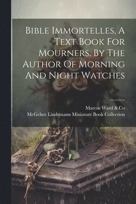 Bible Immortelles, A Text Book For Mourners. By The Author Of Morning And Night Watches 1