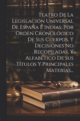 Teatro De La Legislacin Universal De Espaa  Indias, Por Orden Cronolgico De Sus Cuerpos, Y Decisiones No Recopiladas, Y Alfabtico De Sus Ttulos Y Principales Materias... 1