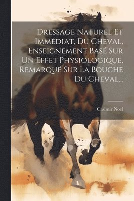 bokomslag Dressage Naturel Et Immédiat, Du Cheval, Enseignement Basé Sur Un Effet Physiologique, Remarqué Sur La Bouche Du Cheval...