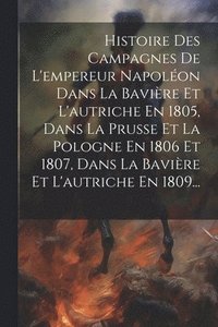 bokomslag Histoire Des Campagnes De L'empereur Napolon Dans La Bavire Et L'autriche En 1805, Dans La Prusse Et La Pologne En 1806 Et 1807, Dans La Bavire Et L'autriche En 1809...