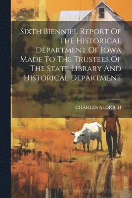 Sixth Bienniel Report Of The Historical Department Of Iowa Made To The Trustees Of The State Library And Historical Department 1