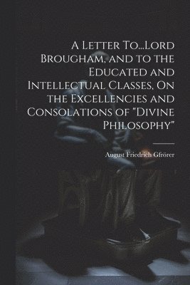 A Letter To...Lord Brougham, and to the Educated and Intellectual Classes, On the Excellencies and Consolations of &quot;Divine Philosophy&quot; 1