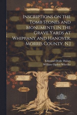 Inscriptions on the Tomb Stones and Monuments in the Grave Yards at Whippany and Hanover, Morris County, N.J 1