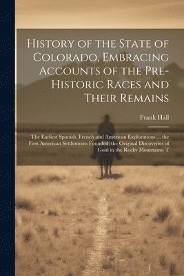 Frank Hall - History of the State of Colorado, Embracing Accounts of the Pre-historic Races and Their Remains; the Earliest Spanish, French and American Explorations ... the First American Settlements Founded; the Original Discoveries of Gold in the Rocky Mountains; T, Häftad