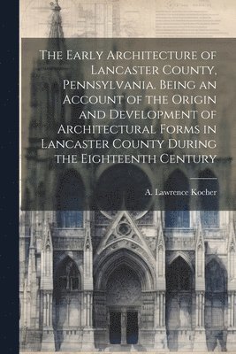 Early Architecture of Lancaster County, Pennsylvania. Being an Account of the Origin and Development of Architectural Forms in Lancaster County During the Eighteenth Century 1
