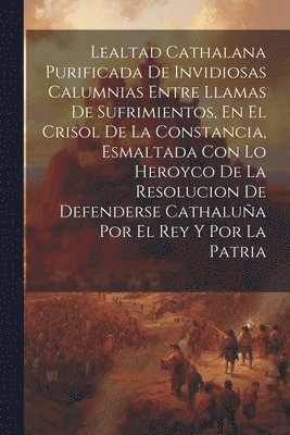 bokomslag Lealtad Cathalana Purificada De Invidiosas Calumnias Entre Llamas De Sufrimientos, En El Crisol De La Constancia, Esmaltada Con Lo Heroyco De La Resolucion De Defenderse Cathalua Por El Rey Y Por