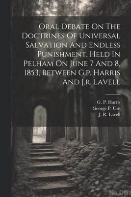 Oral Debate On The Doctrines Of Universal Salvation And Endless Punishment, Held In Pelham On June 7 And 8, 1853, Between G.p. Harris And J.r. Lavell 1