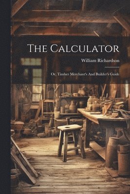 Calculator; Or, Timber Merchant's And Builder's Guide