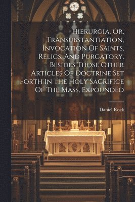 Daniel Rock - Hierurgia, Or, Transubstantiation, Invocation Of Saints, Relics, And Purgatory, Besides Those Other Articles Of Doctrine Set Forth In The Holy Sacrifice Of The Mass, Expounded, Häftad