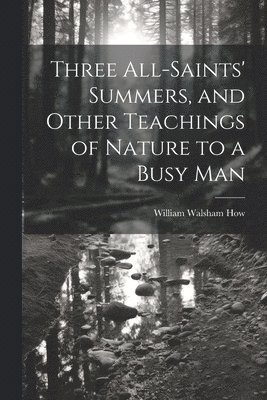 Three All-Saints' Summers, and Other Teachings of Nature to a Busy Man 1